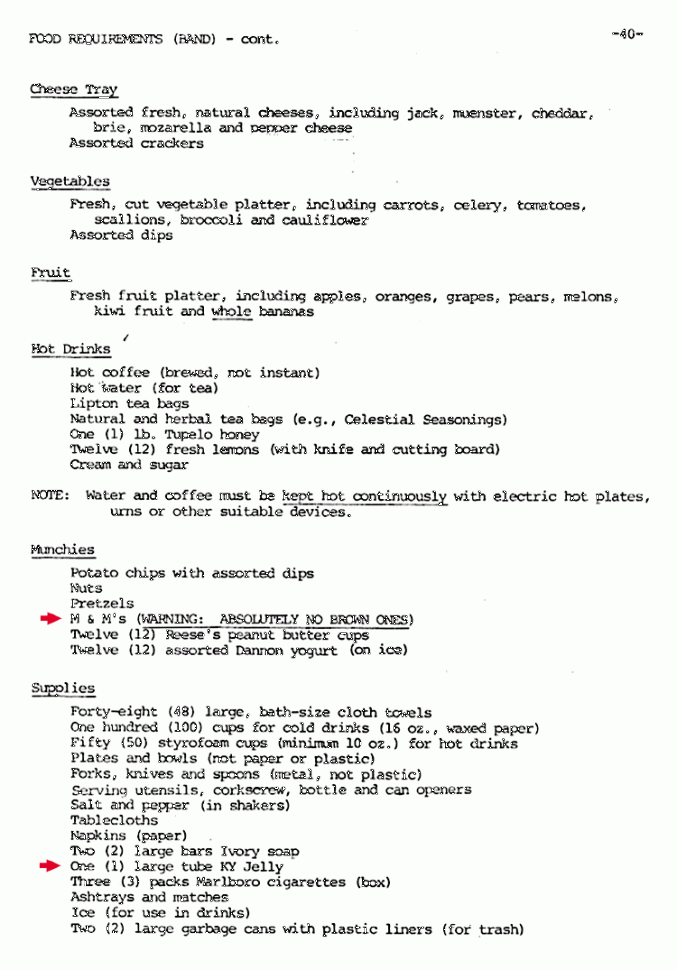 The rider's "Munchies" section was where the group made its candy-with-a-caveat request: "M & M's (WARNING: ABSOLUTELY NO BROWN ONES)." While the underlined rider entry has often been described as an example of rock excess, the outlandish demand of multimillionaires, the group has said the M&M provision was included to make sure that promoters had actually read its lengthy rider. If brown M&M's were in the backstage candy bowl, Van Halen surmised that more important aspects of a performance--lighting, staging, security, ticketing--may have been botched by an inattentive promoter.